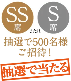 ［抽選で当たる］SS席またはS席 抽選で500名様ご招待！